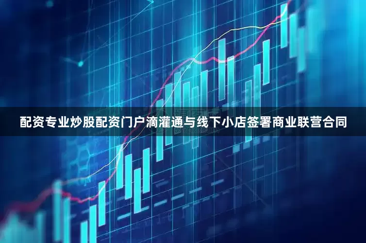 配资专业炒股配资门户滴灌通与线下小店签署商业联营合同