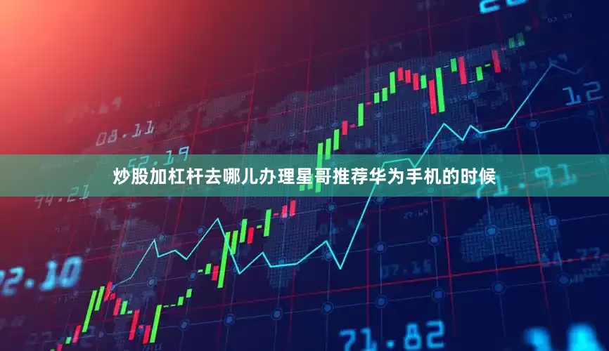 炒股加杠杆去哪儿办理星哥推荐华为手机的时候