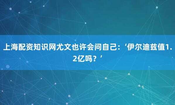 上海配资知识网尤文也许会问自己：‘伊尔迪兹值1.2亿吗？’