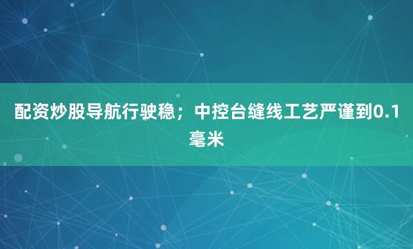 配资炒股导航行驶稳；中控台缝线工艺严谨到0.1毫米