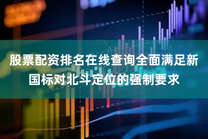股票配资排名在线查询全面满足新国标对北斗定位的强制要求